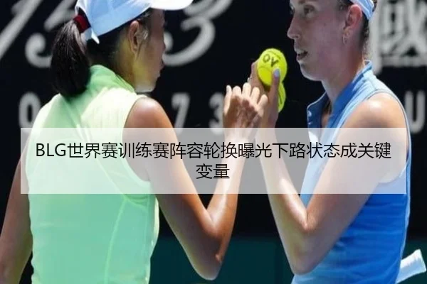 BLG世界赛训练赛阵容轮换曝光下路状态成关键变量 | BOYUSPORTS
